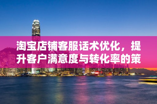 淘宝店铺客服话术优化，提升客户满意度与转化率的策略