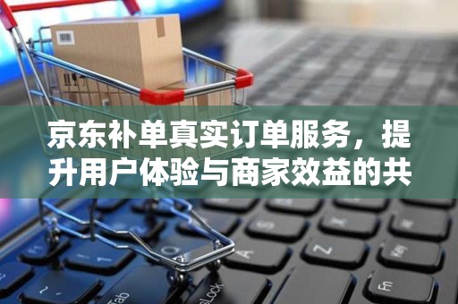 京东补单真实订单服务，提升用户体验与商家效益的共赢策略