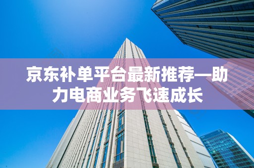 京东补单平台最新推荐—助力电商业务飞速成长