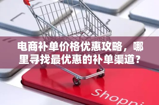电商补单价格优惠攻略，哪里寻找最优惠的补单渠道？