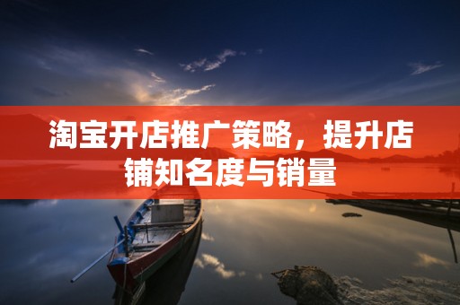 淘宝开店推广策略，提升店铺知名度与销量