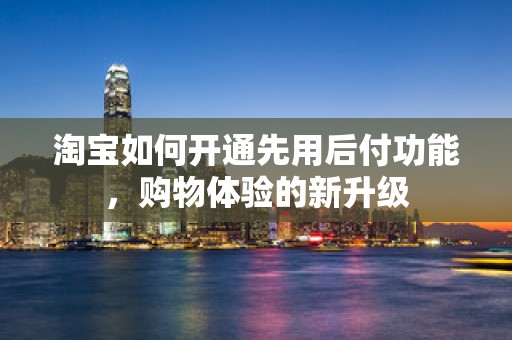 淘宝如何开通先用后付功能，购物体验的新升级