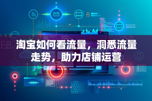 淘宝如何看流量，洞悉流量走势，助力店铺运营