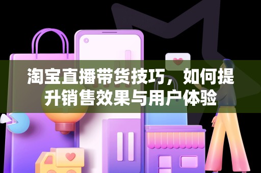 淘宝直播带货技巧，如何提升销售效果与用户体验