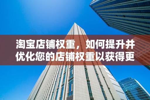 淘宝店铺权重，如何提升并优化您的店铺权重以获得更多流量与转化