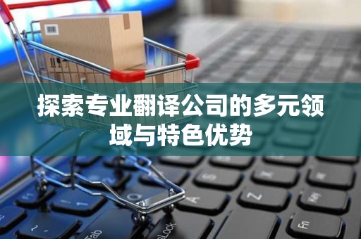 探索专业翻译公司的多元领域与特色优势
