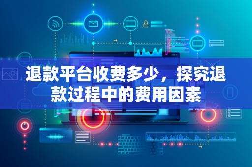 退款平台收费多少，探究退款过程中的费用因素