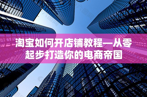 淘宝如何开店铺教程—从零起步打造你的电商帝国