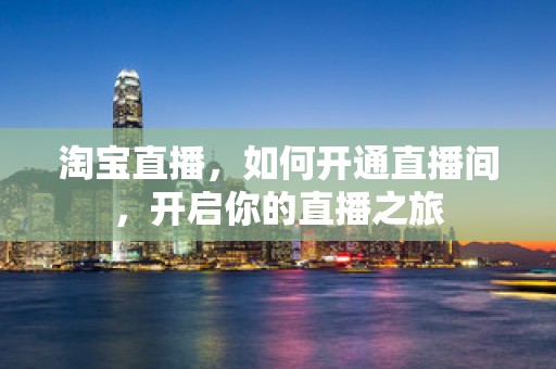 淘宝直播，如何开通直播间，开启你的直播之旅