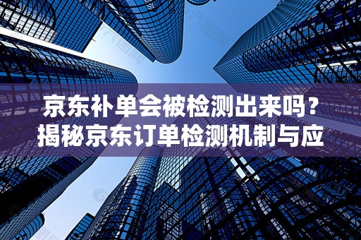 京东补单会被检测出来吗？揭秘京东订单检测机制与应对策略