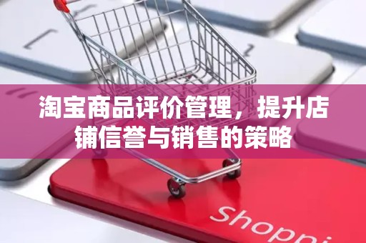 淘宝商品评价管理，提升店铺信誉与销售的策略