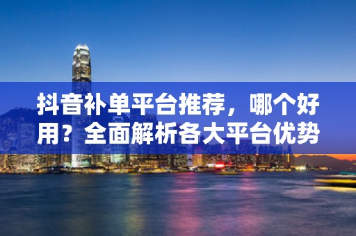 抖音补单平台推荐，哪个好用？全面解析各大平台优势与特点