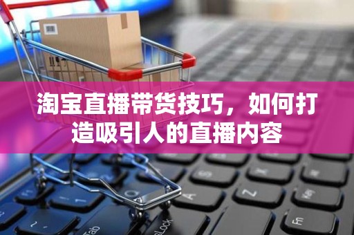淘宝直播带货技巧，如何打造吸引人的直播内容