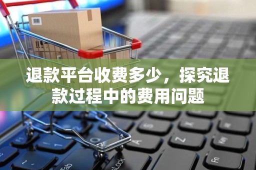 退款平台收费多少，探究退款过程中的费用问题