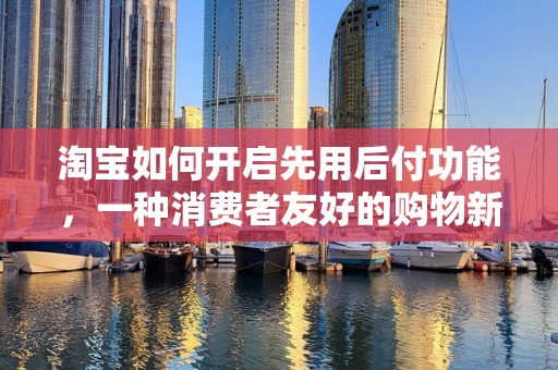 淘宝如何开启先用后付功能，一种消费者友好的购物新体验