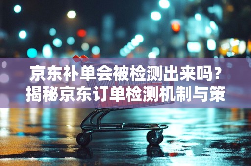 京东补单会被检测出来吗？揭秘京东订单检测机制与策略