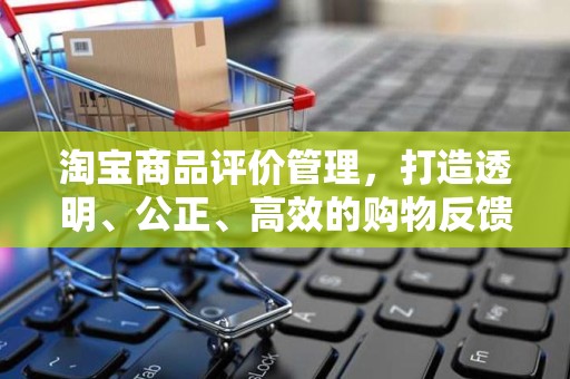 淘宝商品评价管理，打造透明、公正、高效的购物反馈体系