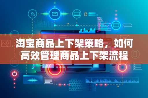 淘宝商品上下架策略，如何高效管理商品上下架流程