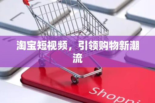 淘宝短视频，引领购物新潮流