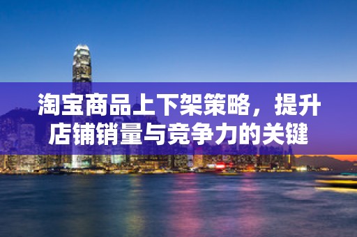 淘宝商品上下架策略，提升店铺销量与竞争力的关键