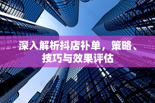 深入解析抖店补单，策略、技巧与效果评估