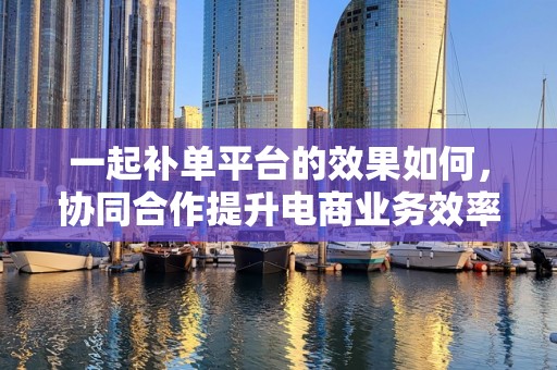 一起补单平台的效果如何，协同合作提升电商业务效率与效益