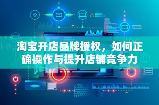 淘宝开店品牌授权，如何正确操作与提升店铺竞争力