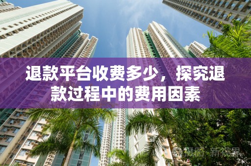 退款平台收费多少，探究退款过程中的费用因素