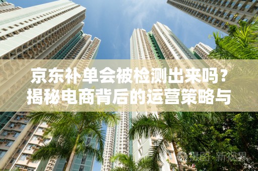 京东补单会被检测出来吗？揭秘电商背后的运营策略与智能监控机制
