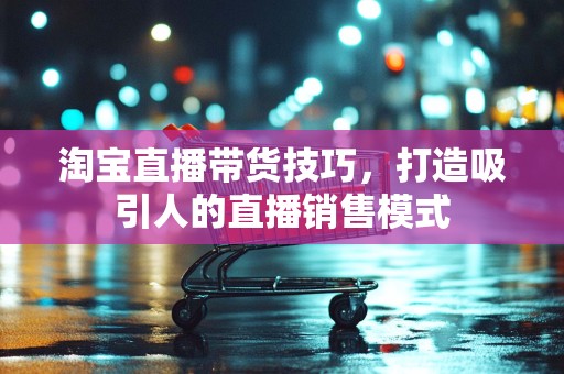 淘宝直播带货技巧，打造吸引人的直播销售模式
