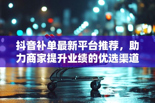 抖音补单最新平台推荐，助力商家提升业绩的优选渠道