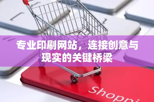 专业印刷网站，连接创意与现实的关键桥梁