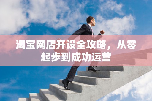 淘宝网店开设全攻略，从零起步到成功运营