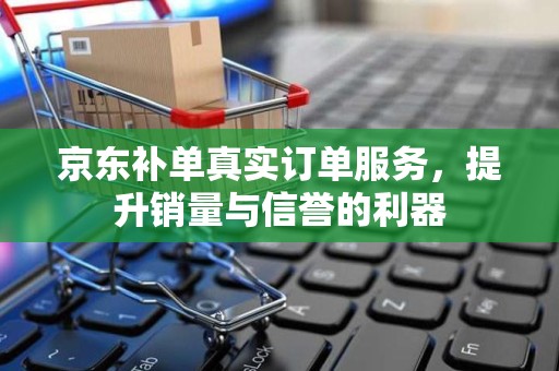 京东补单真实订单服务，提升销量与信誉的利器