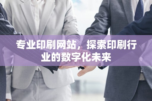 专业印刷网站，探索印刷行业的数字化未来