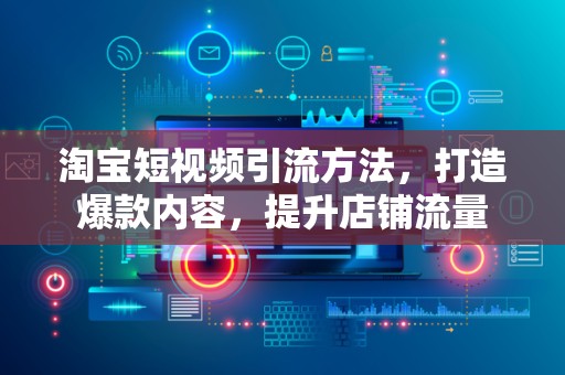 淘宝短视频引流方法，打造爆款内容，提升店铺流量