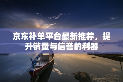 京东补单平台最新推荐，提升销量与信誉的利器