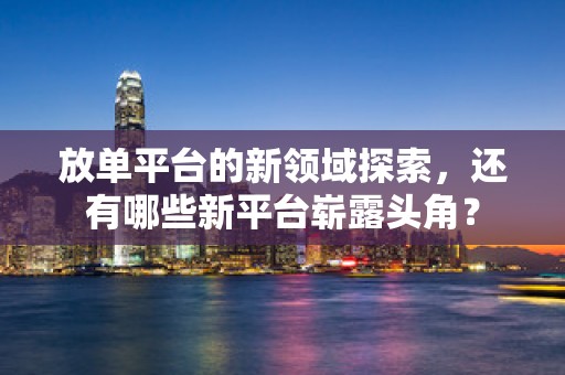 放单平台的新领域探索，还有哪些新平台崭露头角？