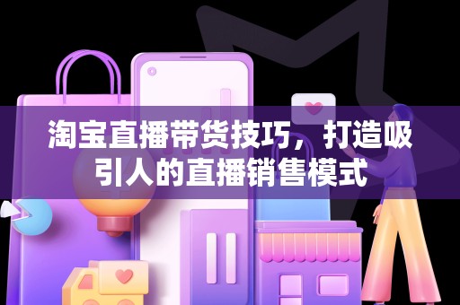 淘宝直播带货技巧，打造吸引人的直播销售模式