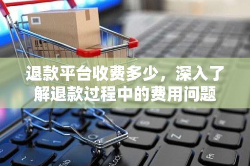 退款平台收费多少，深入了解退款过程中的费用问题