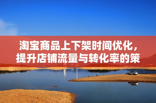 淘宝商品上下架时间优化，提升店铺流量与转化率的策略