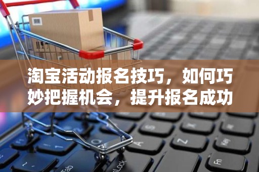 淘宝活动报名技巧，如何巧妙把握机会，提升报名成功率