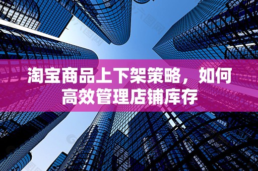 淘宝商品上下架策略，如何高效管理店铺库存