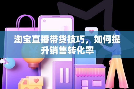 淘宝直播带货技巧，如何提升销售转化率
