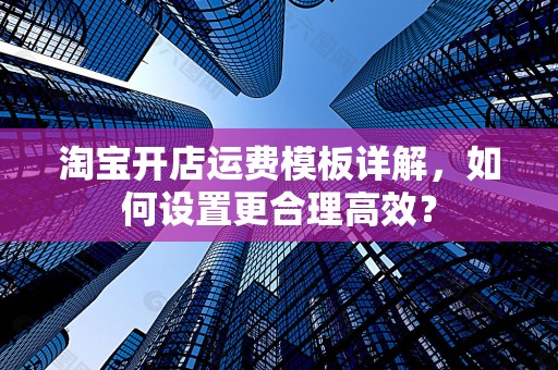 淘宝开店运费模板详解，如何设置更合理高效？