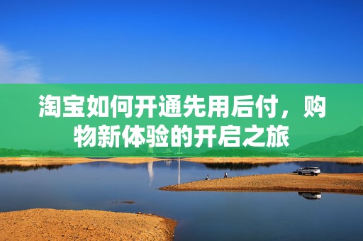 淘宝如何开通先用后付，购物新体验的开启之旅