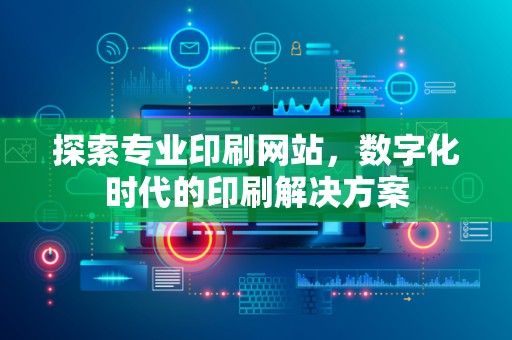 探索专业印刷网站，数字化时代的印刷解决方案