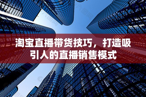 淘宝直播带货技巧，打造吸引人的直播销售模式