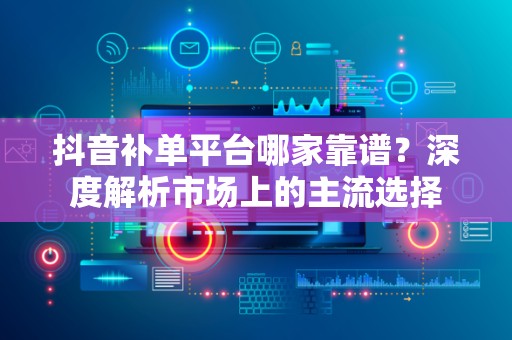 抖音补单平台哪家靠谱？深度解析市场上的主流选择