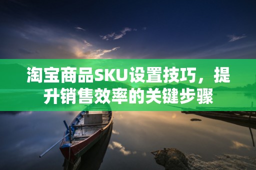 淘宝商品SKU设置技巧，提升销售效率的关键步骤